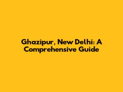 Ghazipur, New Delhi: A Comprehensive Guide