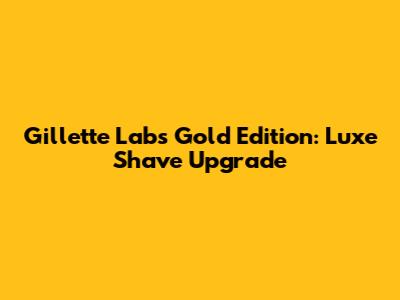 Gillette Labs Gold Edition: Luxe Shave Upgrade