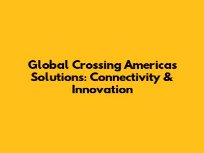 Global Crossing Americas Solutions: Connectivity & Innovation
