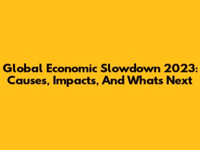 Global Economic Slowdown 2023: Causes, Impacts, And What's Next