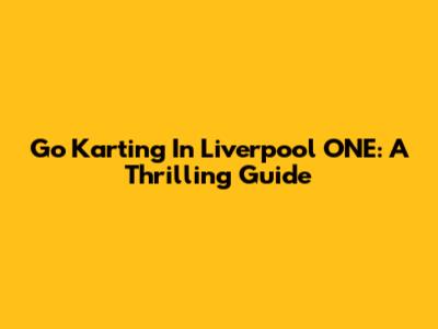 Go Karting In Liverpool ONE: A Thrilling Guide