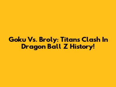 Goku Vs. Broly: Titans Clash In Dragon Ball Z History!