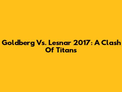Goldberg Vs. Lesnar 2017: A Clash Of Titans