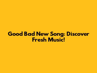Good Bad New Song: Discover Fresh Music!