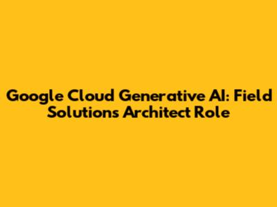 Google Cloud Generative AI: Field Solutions Architect Role