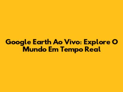 Google Earth Ao Vivo: Explore O Mundo Em Tempo Real