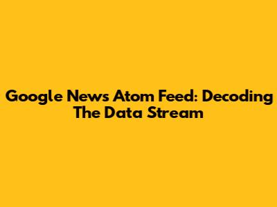 Google News Atom Feed: Decoding The Data Stream
