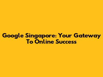 Google Singapore: Your Gateway To Online Success
