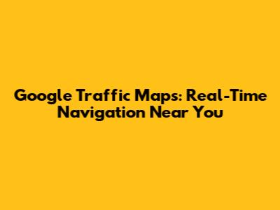 Google Traffic Maps: Real-Time Navigation Near You