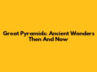 Great Pyramids: Ancient Wonders Then And Now