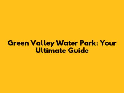 Green Valley Water Park: Your Ultimate Guide