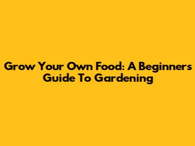 Grow Your Own Food: A Beginner's Guide To Gardening