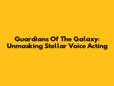 Guardians Of The Galaxy: Unmasking Stellar Voice Acting