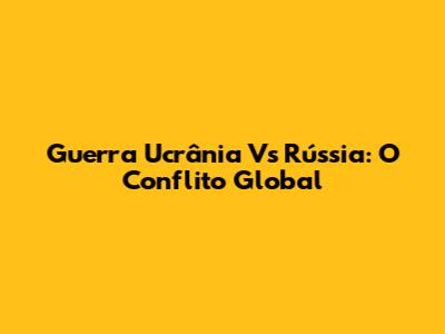 Guerra Ucrânia Vs Rússia: O Conflito Global