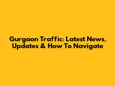 Gurgaon Traffic: Latest News, Updates & How To Navigate