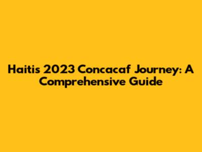 Haiti's 2023 Concacaf Journey: A Comprehensive Guide