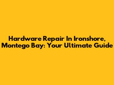 Hardware Repair In Ironshore, Montego Bay: Your Ultimate Guide