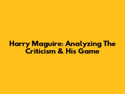 Harry Maguire: Analyzing The Criticism & His Game