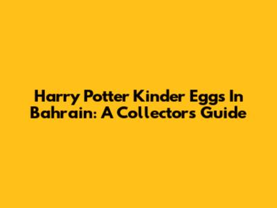 Harry Potter Kinder Eggs In Bahrain: A Collector's Guide