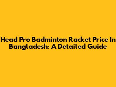 Head Pro Badminton Racket Price In Bangladesh: A Detailed Guide