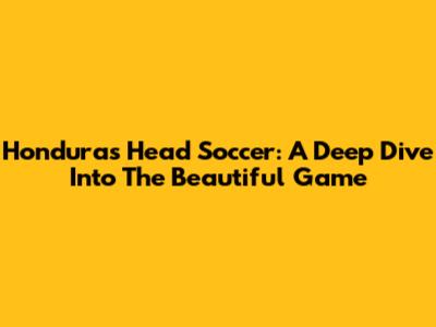 Honduras Head Soccer: A Deep Dive Into The Beautiful Game