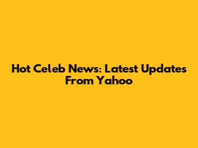 Hot Celeb News: Latest Updates From Yahoo