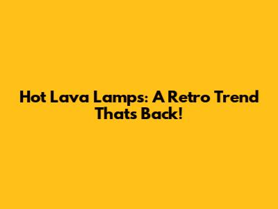 Hot Lava Lamps: A Retro Trend That's Back!