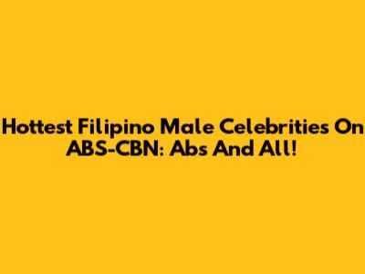 Hottest Filipino Male Celebrities On ABS-CBN: Abs And All!