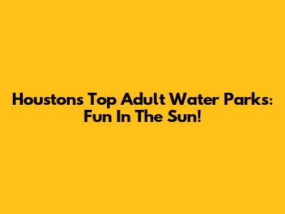 Houston's Top Adult Water Parks: Fun In The Sun!