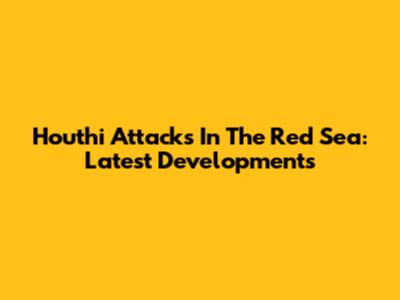 Houthi Attacks In The Red Sea: Latest Developments
