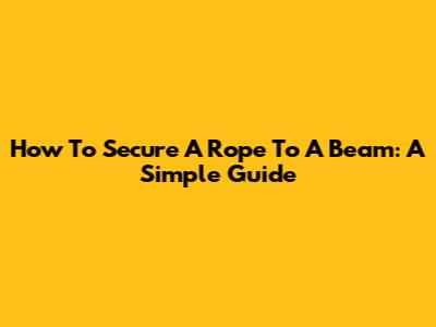 How To Secure A Rope To A Beam: A Simple Guide