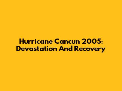 Hurricane Cancun 2005: Devastation And Recovery