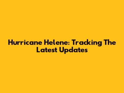 Hurricane Helene: Tracking The Latest Updates