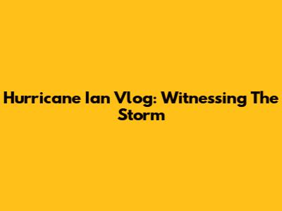 Hurricane Ian Vlog: Witnessing The Storm