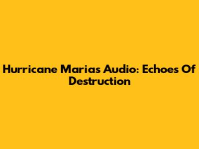 Hurricane Maria's Audio: Echoes Of Destruction
