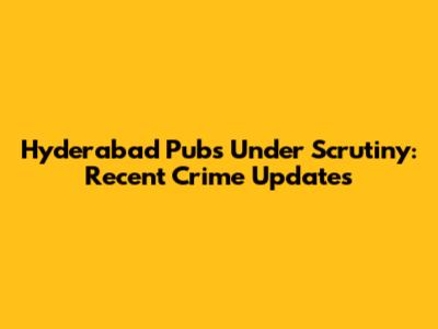 Hyderabad Pubs Under Scrutiny: Recent Crime Updates