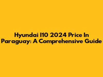 Hyundai I10 2024 Price In Paraguay: A Comprehensive Guide