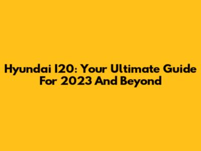 Hyundai I20: Your Ultimate Guide For 2023 And Beyond