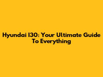 Hyundai I30: Your Ultimate Guide To Everything