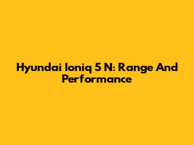 Hyundai Ioniq 5 N: Range And Performance