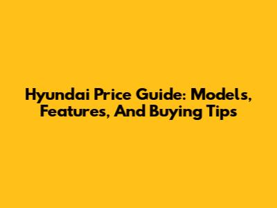 Hyundai Price Guide: Models, Features, And Buying Tips