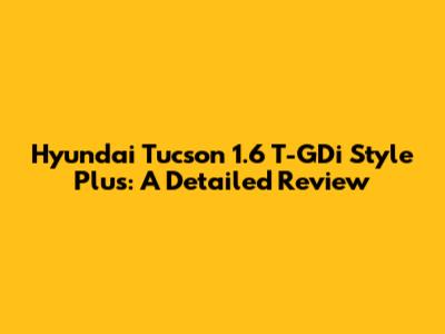 Hyundai Tucson 1.6 T-GDi Style Plus: A Detailed Review