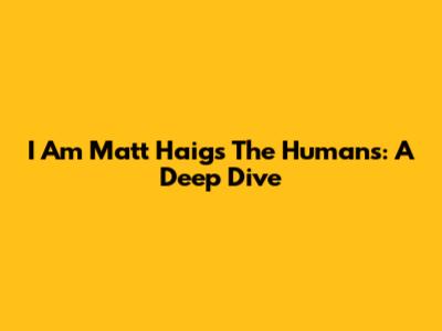 I Am Matt Haig's The Humans: A Deep Dive