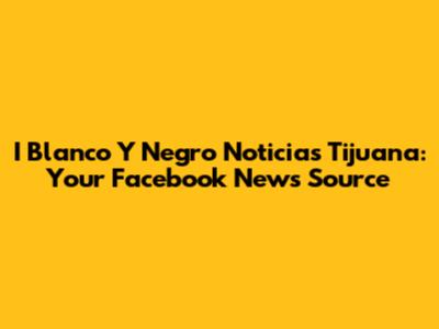 I Blanco Y Negro Noticias Tijuana: Your Facebook News Source