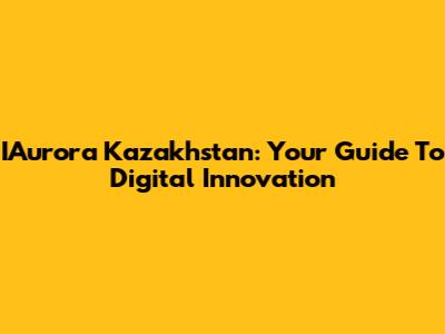 IAurora Kazakhstan: Your Guide To Digital Innovation