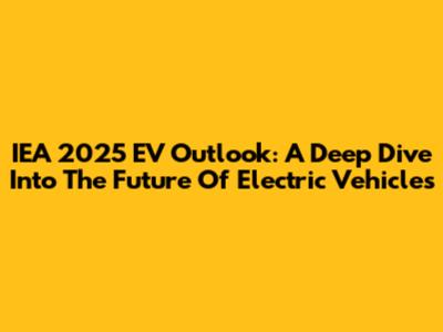 IEA 2025 EV Outlook: A Deep Dive Into The Future Of Electric Vehicles