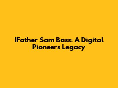 IFather Sam Bass: A Digital Pioneer's Legacy