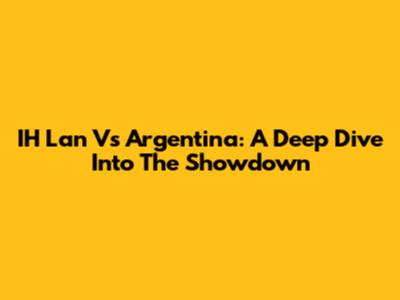 IH Lan Vs Argentina: A Deep Dive Into The Showdown