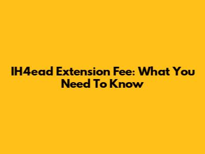 IH4ead Extension Fee: What You Need To Know