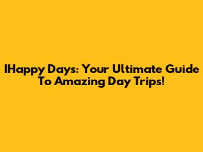 IHappy Days: Your Ultimate Guide To Amazing Day Trips!